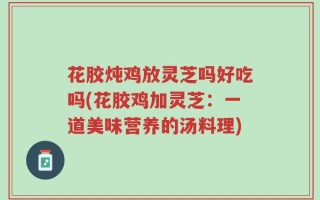 花胶炖鸡放灵芝吗好吃吗(花胶鸡加灵芝：一道美味营养的汤料理)