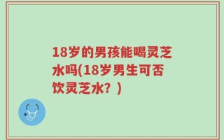 18岁的男孩能喝灵芝水吗(18岁男生可否饮灵芝水？)