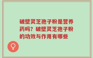 破壁灵芝孢子粉是营养药吗？破壁灵芝孢子粉的功效与作用有哪些