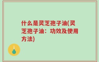 什么是灵芝孢子油(灵芝孢子油：功效及使用方法)