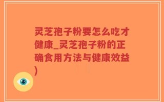 灵芝孢子粉要怎么吃才健康_灵芝孢子粉的正确食用方法与健康效益)