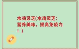木鸡灵芝(木鸡灵芝：营养美味，提高免疫力！)