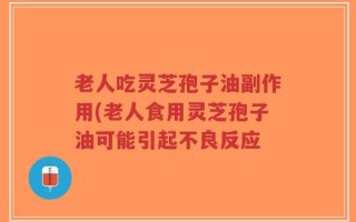 老人吃灵芝孢子油副作用(老人食用灵芝孢子油可能引起不良反应