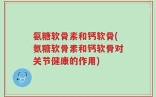 氨糖软骨素和钙软骨(氨糖软骨素和钙软骨对关节健康的作用)