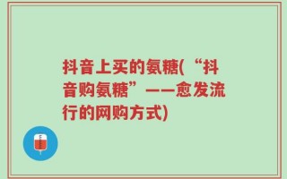 抖音上买的氨糖(“抖音购氨糖”——愈发流行的网购方式)