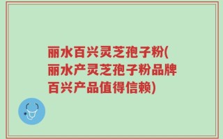 丽水百兴灵芝孢子粉(丽水产灵芝孢子粉品牌百兴产品值得信赖)