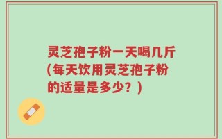 灵芝孢子粉一天喝几斤(每天饮用灵芝孢子粉的适量是多少？)