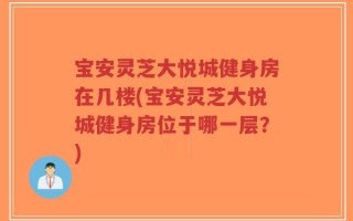 宝安灵芝大悦城健身房在几楼(宝安灵芝大悦城健身房位于哪一层？)