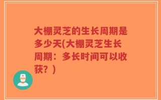 大棚灵芝的生长周期是多少天(大棚灵芝生长周期：多长时间可以收获？)