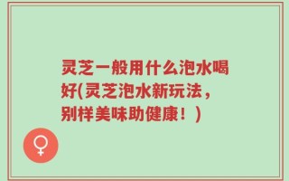 灵芝一般用什么泡水喝好(灵芝泡水新玩法，别样美味助健康！)