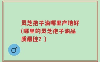 灵芝孢子油哪里产地好(哪里的灵芝孢子油品质最佳？)