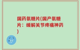 国药氨糖片(国产氨糖片：缓解关节疼痛神药)