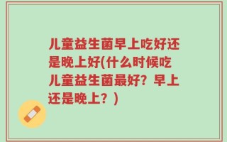 儿童益生菌早上吃好还是晚上好(什么时候吃儿童益生菌最好？早上还是晚上？)