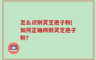 怎么识别灵芝孢子粉(如何正确辨别灵芝孢子粉？
