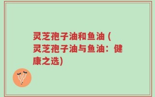 灵芝孢子油和鱼油 (灵芝孢子油与鱼油：健康之选)