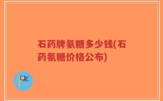 石药牌氨糖多少钱(石药氨糖价格公布)