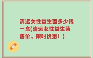 清远女性益生菌多少钱一盒(清远女性益生菌售价，限时优惠！)