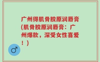 广州得肌骨胶原润唇膏(肌骨胶原润唇膏：广州爆款，深受女性喜爱！)
