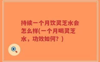 持续一个月饮灵芝水会怎么样(一个月喝灵芝水，功效如何？)