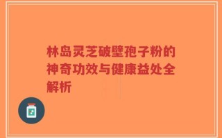 林岛灵芝破壁孢子粉的神奇功效与健康益处全解析