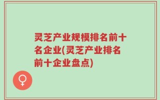 灵芝产业规模排名前十名企业(灵芝产业排名前十企业盘点)