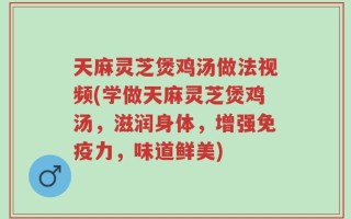 天麻灵芝煲鸡汤做法视频(学做天麻灵芝煲鸡汤，滋润身体，增强免疫力，味道鲜美)