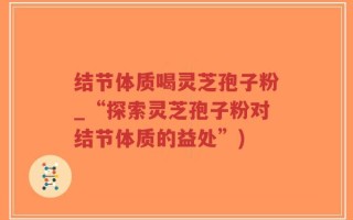 结节体质喝灵芝孢子粉_“探索灵芝孢子粉对结节体质的益处”)
