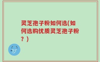 灵芝孢子粉如何选(如何选购优质灵芝孢子粉？)