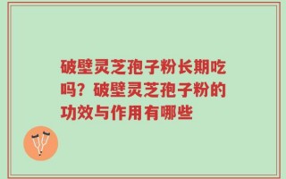 破壁灵芝孢子粉长期吃吗？破壁灵芝孢子粉的功效与作用有哪些