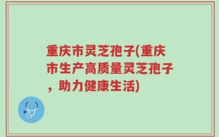 重庆市灵芝孢子(重庆市生产高质量灵芝孢子，助力健康生活)