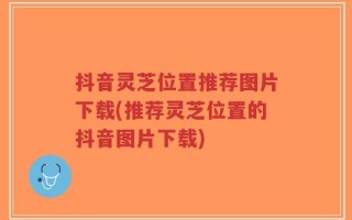 抖音灵芝位置推荐图片下载(推荐灵芝位置的抖音图片下载)