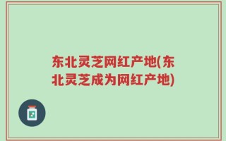 东北灵芝网红产地(东北灵芝成为网红产地)