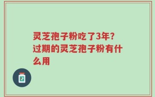灵芝孢子粉吃了3年？过期的灵芝孢子粉有什么用