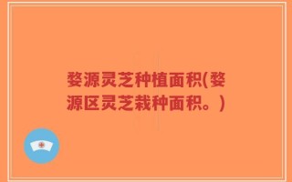 婺源灵芝种植面积(婺源区灵芝栽种面积。)