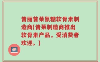 普丽普莱氨糖软骨素制造商(普莱制造商推出软骨素产品，受消费者欢迎。)