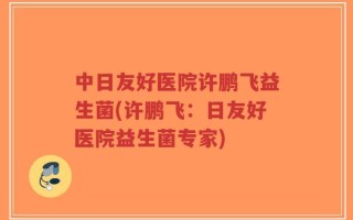 中日友好医院许鹏飞益生菌(许鹏飞：日友好医院益生菌专家)