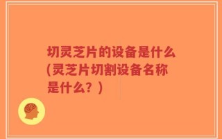 切灵芝片的设备是什么(灵芝片切割设备名称是什么？)