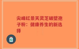 尖峰红景天灵芝破壁孢子粉：健康养生的新选择