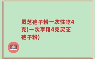 灵芝孢子粉一次性吃4克(一次享用4克灵芝孢子粉)