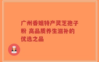 广州香姐特产灵芝孢子粉 高品质养生滋补的优选之品