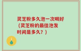 灵芝粉多久泡一次喝好 (灵芝粉的最佳泡发时间是多久？)