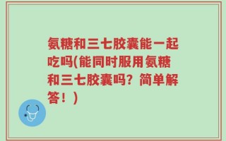 氨糖和三七胶囊能一起吃吗(能同时服用氨糖和三七胶囊吗？简单解答！)