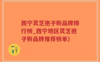 西宁灵芝孢子粉品牌排行榜_西宁地区灵芝孢子粉品牌推荐榜单)