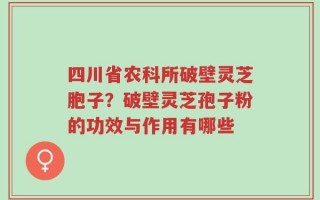四川省农科所破壁灵芝胞子？破壁灵芝孢子粉的功效与作用有哪些