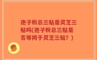 孢子粉总三贴是灵芝三贴吗(孢子粉总三贴是否等同于灵芝三贴？)