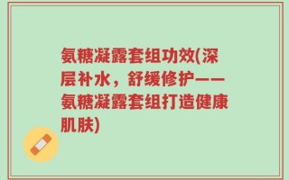 氨糖凝露套组功效(深层补水，舒缓修护——氨糖凝露套组打造健康肌肤)