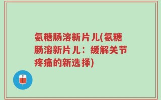 氨糖肠溶新片儿(氨糖肠溶新片儿：缓解关节疼痛的新选择)