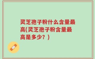 灵芝孢子粉什么含量最高(灵芝孢子粉含量最高是多少？)