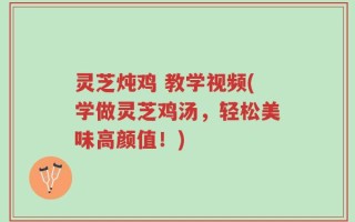 灵芝炖鸡 教学视频(学做灵芝鸡汤，轻松美味高颜值！)
