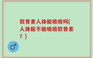 软骨素人体能吸收吗(人体能不能吸收软骨素？)